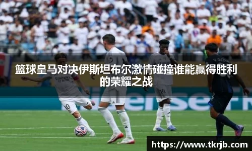 篮球皇马对决伊斯坦布尔激情碰撞谁能赢得胜利的荣耀之战